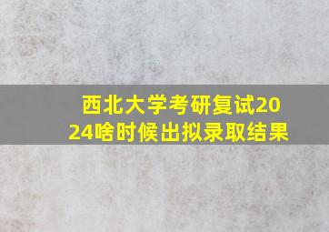 西北大学考研复试2024啥时候出拟录取结果