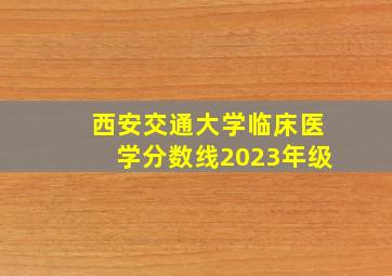 西安交通大学临床医学分数线2023年级