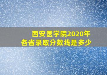 西安医学院2020年各省录取分数线是多少