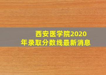 西安医学院2020年录取分数线最新消息