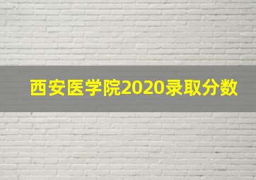 西安医学院2020录取分数