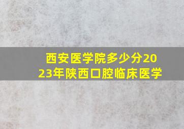 西安医学院多少分2023年陕西口腔临床医学