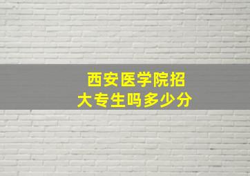 西安医学院招大专生吗多少分