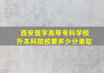 西安医学高等专科学校升本科院校要多少分录取