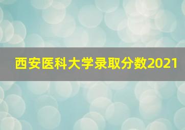 西安医科大学录取分数2021