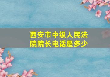 西安市中级人民法院院长电话是多少