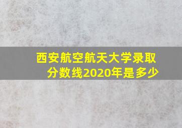 西安航空航天大学录取分数线2020年是多少