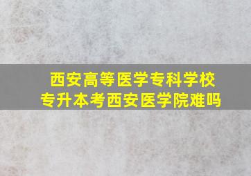 西安高等医学专科学校专升本考西安医学院难吗