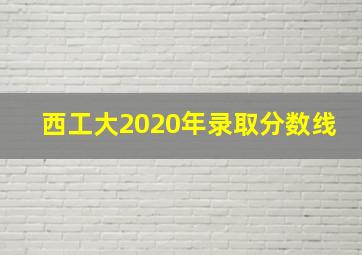 西工大2020年录取分数线