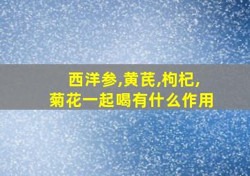 西洋参,黄芪,枸杞,菊花一起喝有什么作用