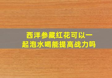 西洋参藏红花可以一起泡水喝能提高战力吗