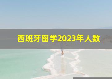 西班牙留学2023年人数