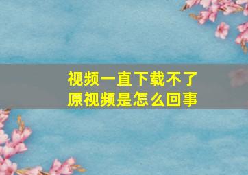 视频一直下载不了原视频是怎么回事