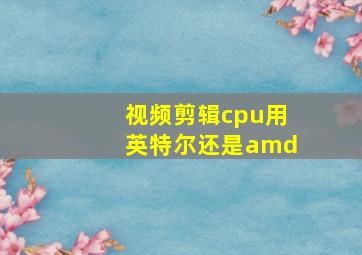 视频剪辑cpu用英特尔还是amd