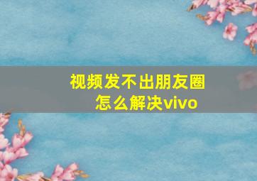 视频发不出朋友圈怎么解决vivo