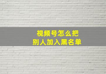 视频号怎么把别人加入黑名单