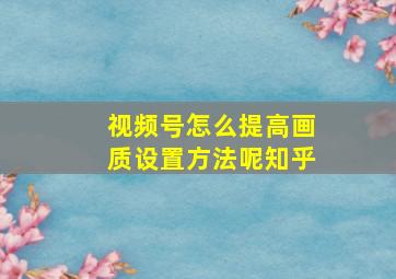 视频号怎么提高画质设置方法呢知乎