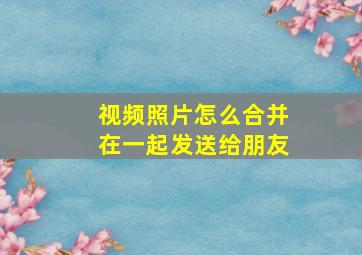 视频照片怎么合并在一起发送给朋友