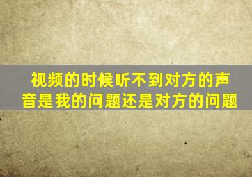 视频的时候听不到对方的声音是我的问题还是对方的问题