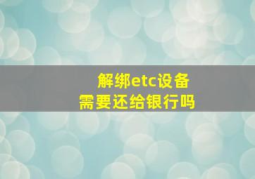 解绑etc设备需要还给银行吗