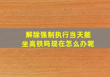 解除强制执行当天能坐高铁吗现在怎么办呢