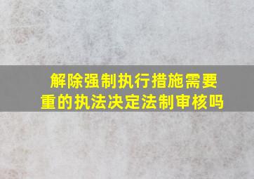 解除强制执行措施需要重的执法决定法制审核吗