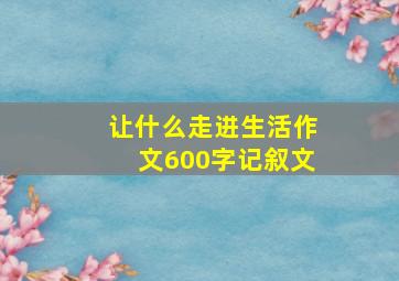 让什么走进生活作文600字记叙文