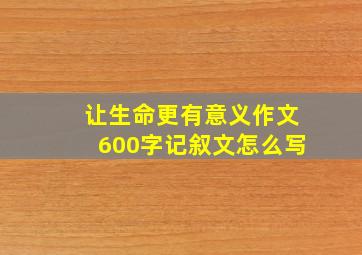 让生命更有意义作文600字记叙文怎么写