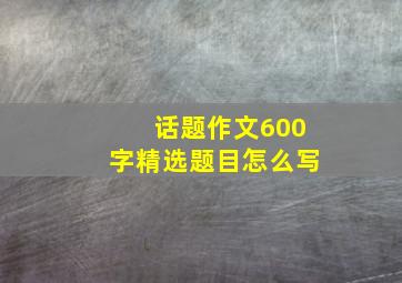 话题作文600字精选题目怎么写