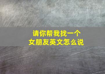 请你帮我找一个女朋友英文怎么说