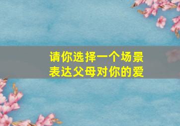 请你选择一个场景表达父母对你的爱