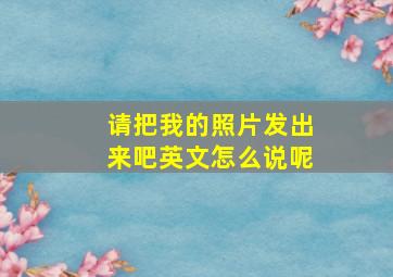 请把我的照片发出来吧英文怎么说呢