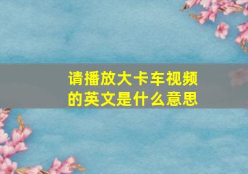 请播放大卡车视频的英文是什么意思