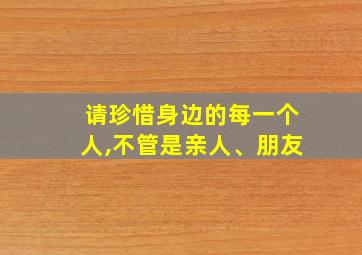 请珍惜身边的每一个人,不管是亲人、朋友