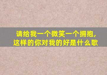 请给我一个微笑一个拥抱,这样的你对我的好是什么歌