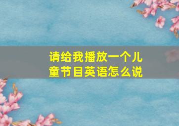 请给我播放一个儿童节目英语怎么说