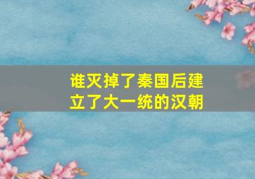 谁灭掉了秦国后建立了大一统的汉朝