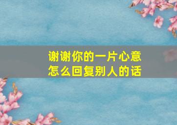 谢谢你的一片心意怎么回复别人的话