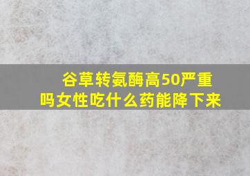 谷草转氨酶高50严重吗女性吃什么药能降下来