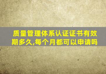 质量管理体系认证证书有效期多久,每个月都可以申请吗