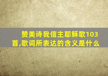 赞美诗我信主耶稣歌103首,歌词所表达的含义是什么