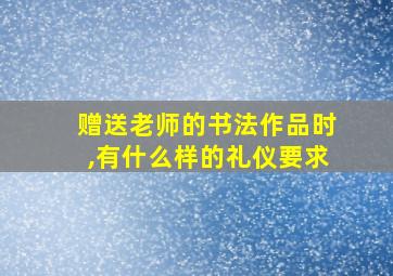 赠送老师的书法作品时,有什么样的礼仪要求