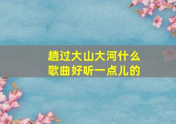 趟过大山大河什么歌曲好听一点儿的