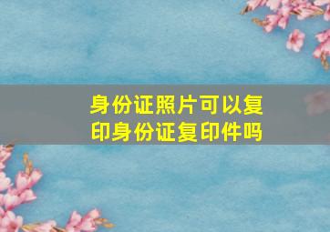 身份证照片可以复印身份证复印件吗