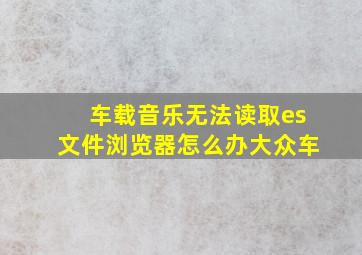 车载音乐无法读取es文件浏览器怎么办大众车