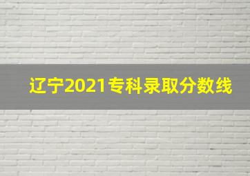 辽宁2021专科录取分数线