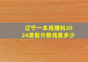 辽宁一本线理科2024录取分数线是多少