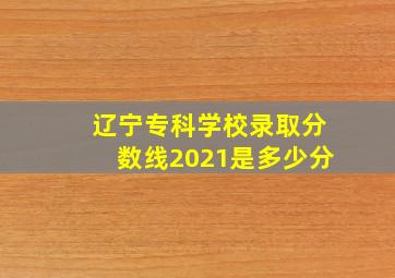 辽宁专科学校录取分数线2021是多少分