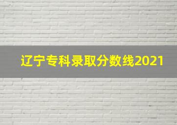 辽宁专科录取分数线2021