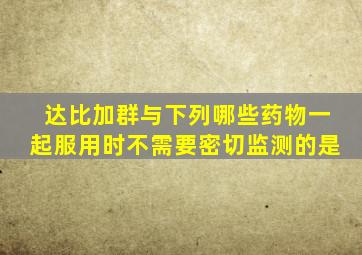 达比加群与下列哪些药物一起服用时不需要密切监测的是